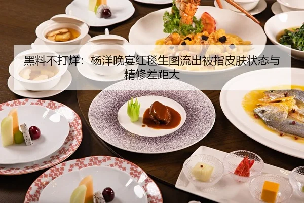 黑料不打烊：杨洋晚宴红毯生图流出被指皮肤状态与精修差距大